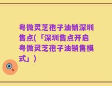 粤微灵芝孢子油销深圳售点(「深圳售点开启粤微灵芝孢子油销售模式」)