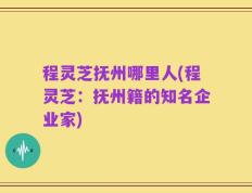 程灵芝抚州哪里人(程灵芝：抚州籍的知名企业家)