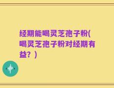 经期能喝灵芝孢子粉(喝灵芝孢子粉对经期有益？)