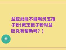 盆腔炎能不能喝灵芝孢子粉(灵芝孢子粉对盆腔炎有帮助吗？)