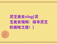 灵芝美食vlog(灵芝美食视频：探寻灵芝的美味之道！)