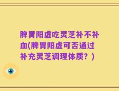 脾胃阳虚吃灵芝补不补血(脾胃阳虚可否通过补充灵芝调理体质？)