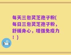 每天三包灵芝孢子粉(每日三包灵芝孢子粉，舒缓身心，增强免疫力！)