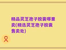精品灵芝孢子胶囊哪里卖(精选灵芝孢子胶囊售卖处)