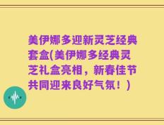 美伊娜多迎新灵芝经典套盒(美伊娜多经典灵芝礼盒亮相，新春佳节共同迎来良好气氛！)