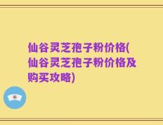 仙谷灵芝孢子粉价格(仙谷灵芝孢子粉价格及购买攻略)