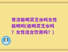 胃凉能喝灵芝水吗女性能喝吗(能喝灵芝水吗？女性适合饮用吗？)