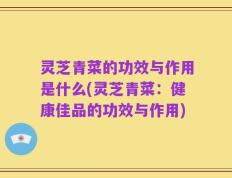 灵芝青菜的功效与作用是什么(灵芝青菜：健康佳品的功效与作用)