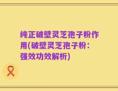 纯正破壁灵芝孢子粉作用(破壁灵芝孢子粉：强效功效解析)