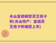 舟山富硒破壁灵芝孢子粉(舟山特产：富硒灵芝孢子粉破壁上市)