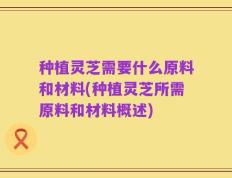 种植灵芝需要什么原料和材料(种植灵芝所需原料和材料概述)