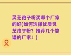 灵芝孢子粉买哪个厂家的好(如何选择优质灵芝孢子粉？推荐几个靠谱的厂家！)