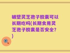 破壁灵芝孢子胶囊可以长期吃吗(长期食用灵芝孢子胶囊是否安全？)