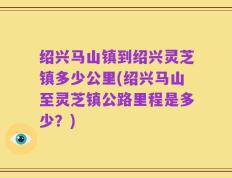 绍兴马山镇到绍兴灵芝镇多少公里(绍兴马山至灵芝镇公路里程是多少？)