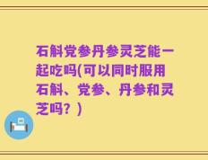 石斛党参丹参灵芝能一起吃吗(可以同时服用石斛、党参、丹参和灵芝吗？)