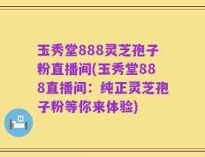 玉秀堂888灵芝孢子粉直播间(玉秀堂888直播间：纯正灵芝孢子粉等你来体验)