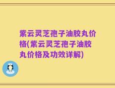 紫云灵芝孢子油胶丸价格(紫云灵芝孢子油胶丸价格及功效详解)