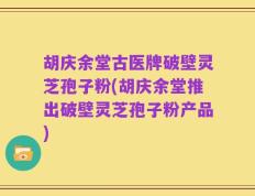 胡庆余堂古医牌破壁灵芝孢子粉(胡庆余堂推出破壁灵芝孢子粉产品)