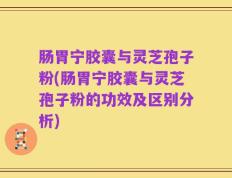 肠胃宁胶囊与灵芝孢子粉(肠胃宁胶囊与灵芝孢子粉的功效及区别分析)