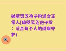 破壁灵芝孢子粉适合正常人(破壁灵芝孢子粉：适合每个人的健康守护)
