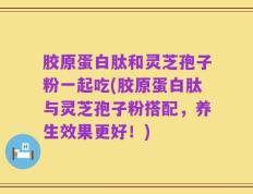 胶原蛋白肽和灵芝孢子粉一起吃(胶原蛋白肽与灵芝孢子粉搭配，养生效果更好！)