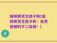 瑞祥牌灵芝孢子粉(瑞祥牌灵芝孢子粉：自然保健的不二选择！)