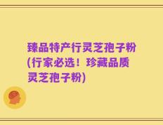 臻品特产行灵芝孢子粉(行家必选！珍藏品质灵芝孢子粉)