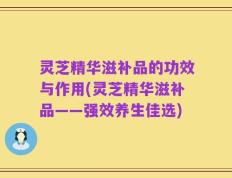 灵芝精华滋补品的功效与作用(灵芝精华滋补品——强效养生佳选)