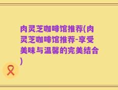 肉灵芝咖啡馆推荐(肉灵芝咖啡馆推荐-享受美味与温馨的完美结合)
