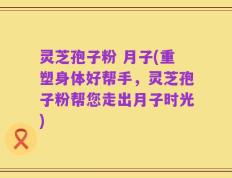 灵芝孢子粉 月子(重塑身体好帮手，灵芝孢子粉帮您走出月子时光)