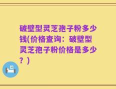破壁型灵芝孢子粉多少钱(价格查询：破壁型灵芝孢子粉价格是多少？)