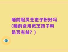 睡前服灵芝孢子粉好吗(睡前食用灵芝孢子粉是否有益？)