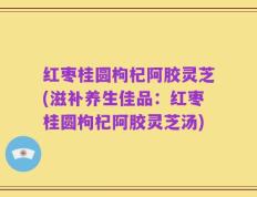 红枣桂圆枸杞阿胶灵芝(滋补养生佳品：红枣桂圆枸杞阿胶灵芝汤)