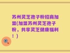 苏州灵芝孢子粉招商加盟(加盟苏州灵芝孢子粉，共享灵芝健康福利！)