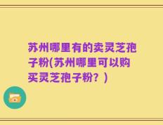 苏州哪里有的卖灵芝孢子粉(苏州哪里可以购买灵芝孢子粉？)