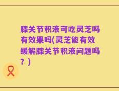 膝关节积液可吃灵芝吗有效果吗(灵芝能有效缓解膝关节积液问题吗？)