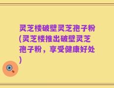 灵芝楼破壁灵芝孢子粉(灵芝楼推出破壁灵芝孢子粉，享受健康好处)