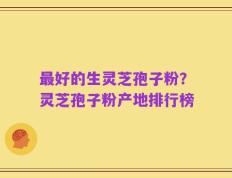 最好的生灵芝孢子粉？灵芝孢子粉产地排行榜