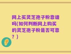 网上买灵芝孢子粉靠谱吗(如何判断网上购买的灵芝孢子粉是否可靠？)