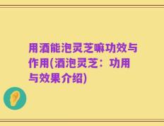 用酒能泡灵芝嘛功效与作用(酒泡灵芝：功用与效果介绍)