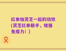 红参加灵芝一起的功效(灵芝红参联手，增强免疫力！)