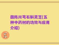 茵陈川芎石斛灵芝(五种中药材的功效与应用介绍)