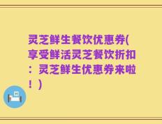 灵芝鲜生餐饮优惠券(享受鲜活灵芝餐饮折扣：灵芝鲜生优惠券来啦！)