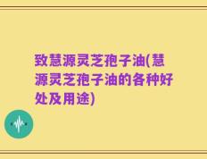 致慧源灵芝孢子油(慧源灵芝孢子油的各种好处及用途)