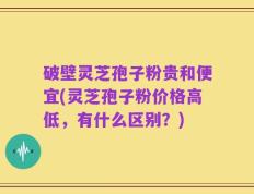 破壁灵芝孢子粉贵和便宜(灵芝孢子粉价格高低，有什么区别？)