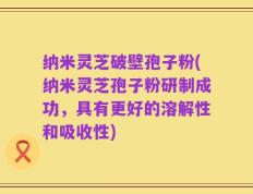 纳米灵芝破壁孢子粉(纳米灵芝孢子粉研制成功，具有更好的溶解性和吸收性)