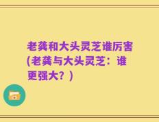 老龚和大头灵芝谁厉害(老龚与大头灵芝：谁更强大？)