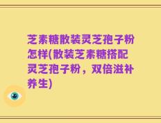 芝素糖散装灵芝孢子粉怎样(散装芝素糖搭配灵芝孢子粉，双倍滋补养生)