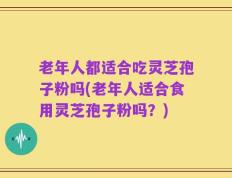 老年人都适合吃灵芝孢子粉吗(老年人适合食用灵芝孢子粉吗？)