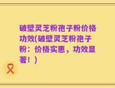 破壁灵芝粉孢子粉价格功效(破壁灵芝粉孢子粉：价格实惠，功效显著！)